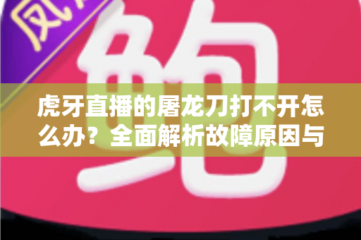虎牙直播的屠龙刀打不开怎么办？全面解析故障原因与高效解决指南