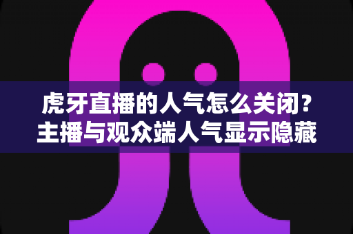 虎牙直播的人气怎么关闭?主播与观众端人气显示隐藏设置超全指南 虎牙直播的人气怎么关闭?主播与观众端人气显示隐藏设置超全指南
