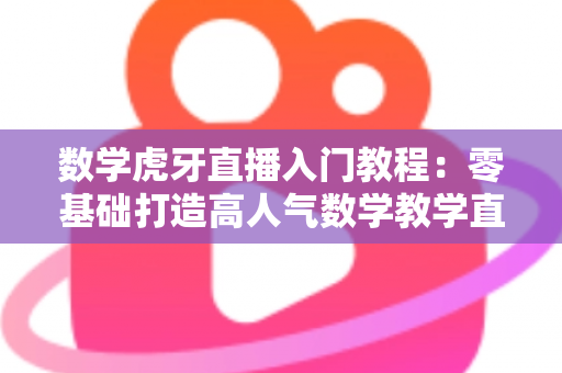 数学虎牙直播入门教程：零基础打造高人气数学教学直播间的完整指南