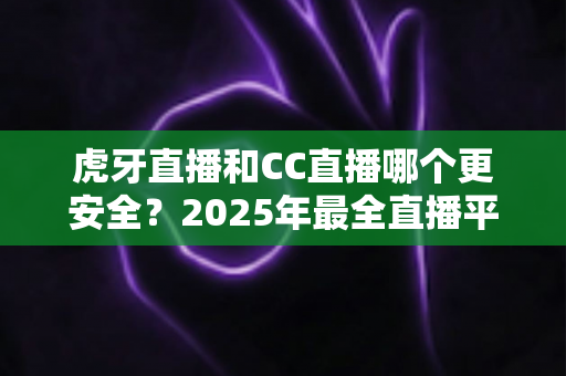 虎牙直播和CC直播哪个更安全？2025年最全直播平台安全对比指南，看这篇就够了！