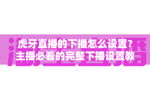 虎牙直播的下播怎么设置？主播必看的完整下播设置教程与实用技巧