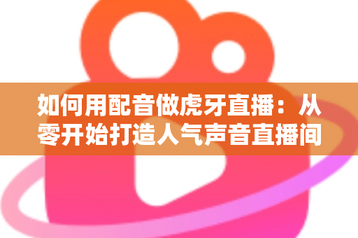 如何用配音做虎牙直播：从零开始打造人气声音直播间的完整指南