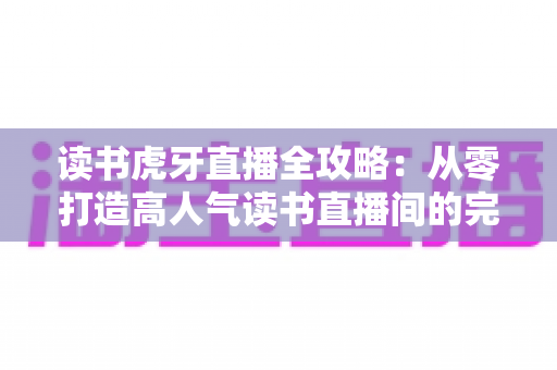 读书虎牙直播全攻略:从零打造高人气读书直播间的完整指南 读书虎牙直播全攻略:从零打造高人气读书直播间的完整指南