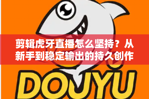 剪辑虎牙直播怎么坚持？从新手到稳定输出的持久创作全攻略