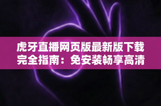 虎牙直播网页版最新版下载完全指南：免安装畅享高清游戏直播体验