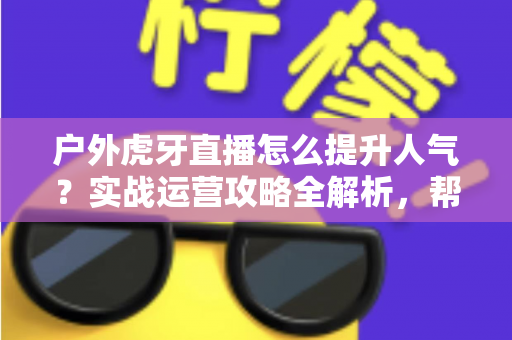 户外虎牙直播怎么提升人气?实战运营攻略全解析,帮你从零打造高人气户外直播间 户外虎牙直播怎么提升人气?实战运营攻略全解析,帮你从零打造高人气户外直播间