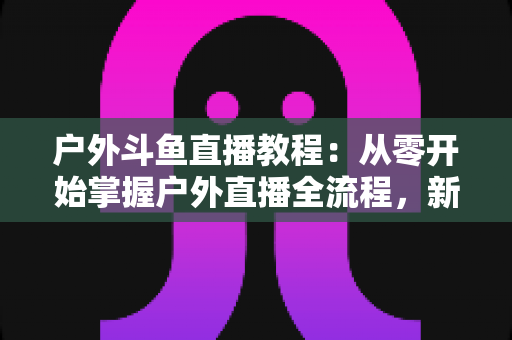 户外斗鱼直播教程：从零开始掌握户外直播全流程，新手也能快速上手