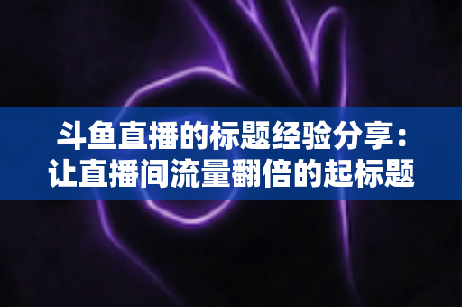 斗鱼直播的标题经验分享：让直播间流量翻倍的起标题实战指南