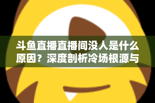 斗鱼直播直播间没人是什么原因？深度剖析冷场根源与提升人气的实用攻略