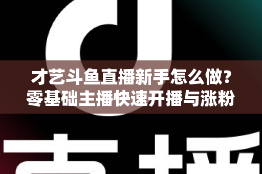 才艺斗鱼直播新手怎么做？零基础主播快速开播与涨粉变现实战指南
