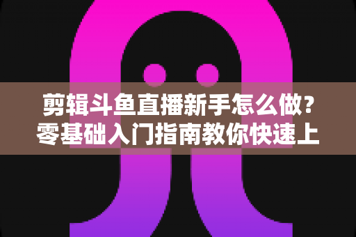 剪辑斗鱼直播新手怎么做？零基础入门指南教你快速上手直播剪辑