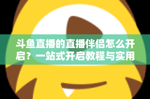 斗鱼直播的直播伴侣怎么开启？一站式开启教程与实用技巧完全指南