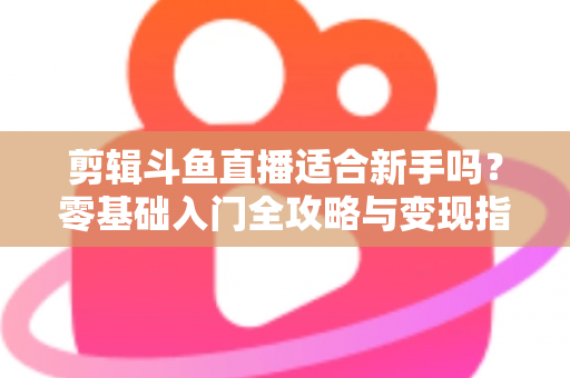 剪辑斗鱼直播适合新手吗？零基础入门全攻略与变现指南