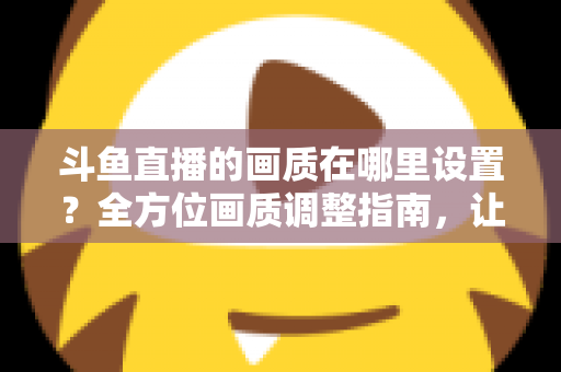 斗鱼直播的画质在哪里设置？全方位画质调整指南，让你畅享超清观播体验