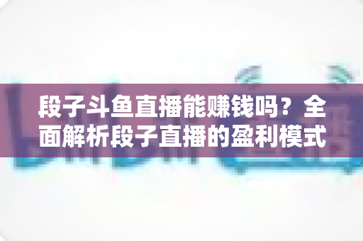 段子斗鱼直播能赚钱吗？全面解析段子直播的盈利模式、收入水平与实用赚钱攻略