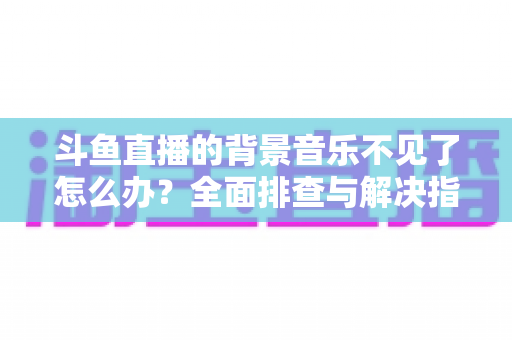 斗鱼直播的背景音乐不见了怎么办？全面排查与解决指南助你快速恢复直播氛围