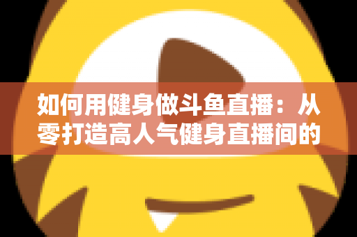 如何用健身做斗鱼直播：从零打造高人气健身直播间的完整实战指南