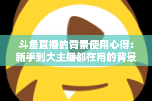 斗鱼直播的背景使用心得：新手到大主播都在用的背景布置实战指南