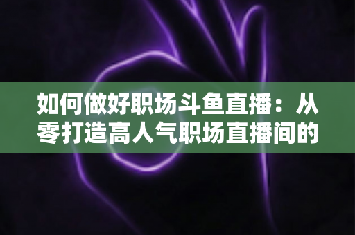如何做好职场斗鱼直播:从零打造高人气职场直播间的实战全攻略 如何做好职场斗鱼直播:从零打造高人气职场直播间的实战全攻略