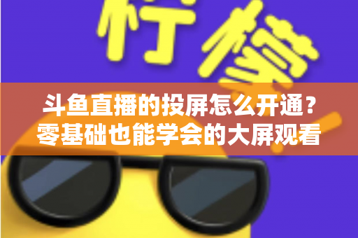 斗鱼直播的投屏怎么开通？零基础也能学会的大屏观看直播完整指南