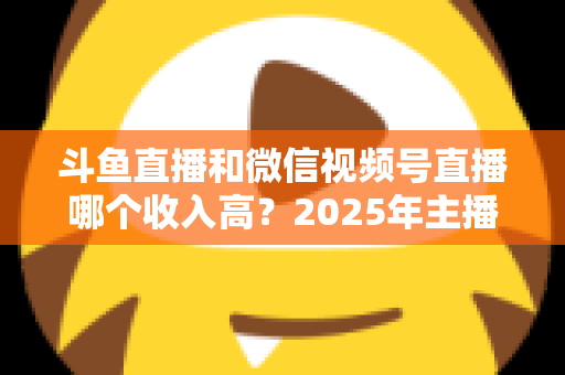 斗鱼直播和微信视频号直播哪个收入高?2025年主播变现收益深度对比全解析 斗鱼直播和微信视频号直播哪个收入高?2025年主播变现收益深度对比全解析