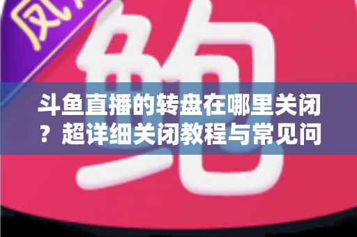 斗鱼直播的转盘在哪里关闭？超详细关闭教程与常见问题一次讲清