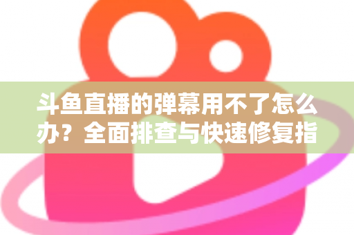 斗鱼直播的弹幕用不了怎么办?全面排查与快速修复指南大全 斗鱼直播的弹幕用不了怎么办?全面排查与快速修复指南大全