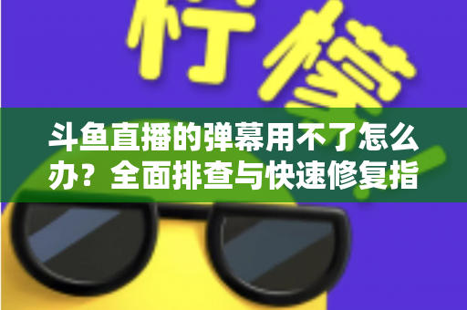 斗鱼直播的弹幕用不了怎么办?全面排查与快速修复指南大全 斗鱼直播的弹幕用不了怎么办?全面排查与快速修复指南大全