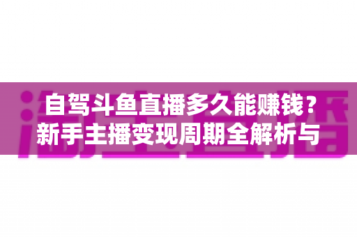 自驾斗鱼直播多久能赚钱？新手主播变现周期全解析与实用赚钱攻略