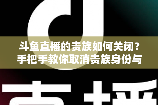 斗鱼直播的贵族如何关闭？手把手教你取消贵族身份与自动续费的完整指南