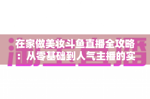 在家做美妆斗鱼直播全攻略：从零基础到人气主播的实用指南