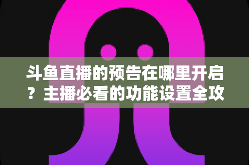 斗鱼直播的预告在哪里开启？主播必看的功能设置全攻略与实操教程
