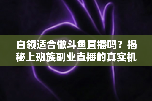 白领适合做斗鱼直播吗？揭秘上班族副业直播的真实机遇、潜在风险与入门实操全指南
