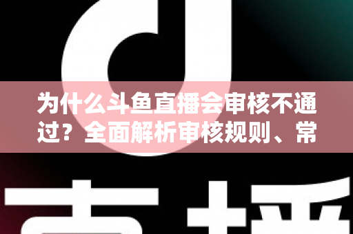 为什么斗鱼直播会审核不通过？全面解析审核规则、常见违规原因与实用避坑指南