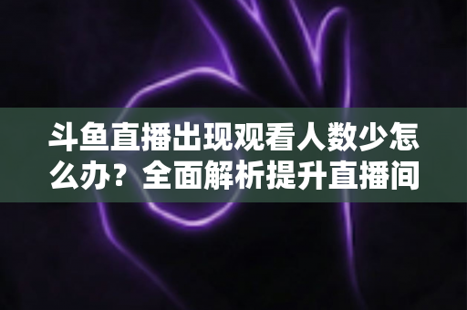 斗鱼直播出现观看人数少怎么办？全面解析提升直播间人气与流量的实用策略