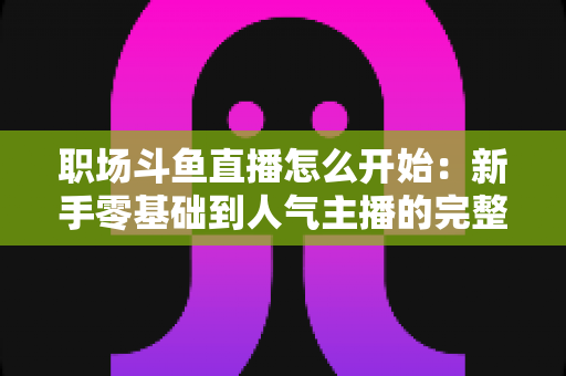 职场斗鱼直播怎么开始：新手零基础到人气主播的完整实战指南