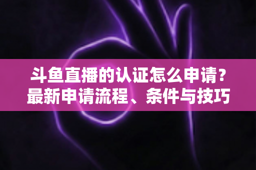 斗鱼直播的认证怎么申请？最新申请流程、条件与技巧全解析