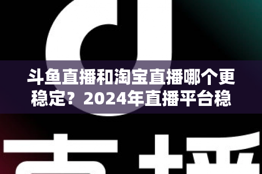 斗鱼直播和淘宝直播哪个更稳定？2024年直播平台稳定性深度测评与选择指南