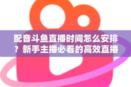 配音斗鱼直播时间怎么安排？新手主播必看的高效直播时间规划全攻略