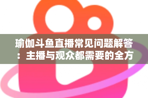 瑜伽斗鱼直播常见问题解答:主播与观众都需要的全方位实战指南 瑜伽斗鱼直播常见问题解答:主播与观众都需要的全方位实战指南