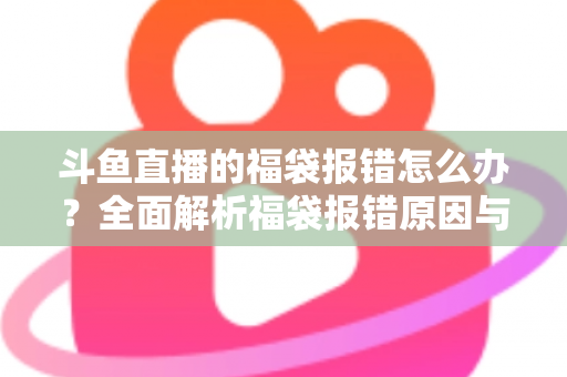 斗鱼直播的福袋报错怎么办？全面解析福袋报错原因与高效解决方法完整指南
