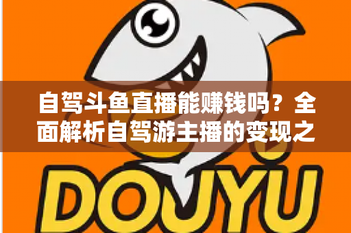 自驾斗鱼直播能赚钱吗？全面解析自驾游主播的变现之路与赚钱技巧