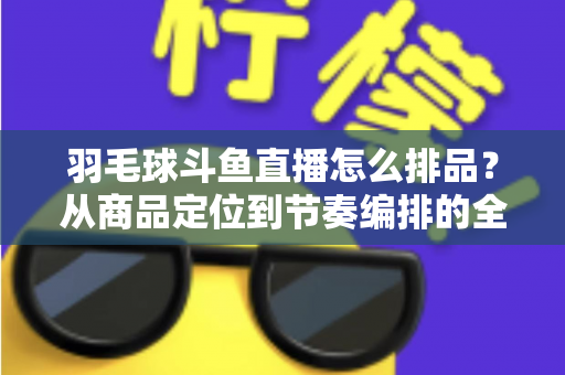 羽毛球斗鱼直播怎么排品？从商品定位到节奏编排的全流程实战指南