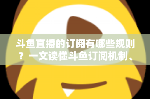 斗鱼直播的订阅有哪些规则？一文读懂斗鱼订阅机制、专属权益与注意事项