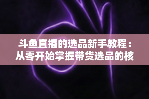 斗鱼直播的选品新手教程:从零开始掌握带货选品的核心方法与实战避坑指南 斗鱼直播的选品新手教程:从零开始掌握带货选品的核心方法与实战避坑指南