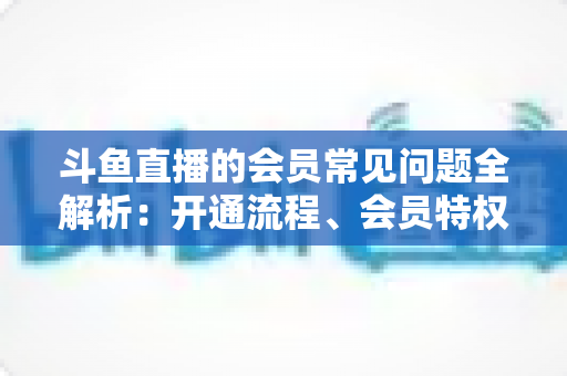 斗鱼直播的会员常见问题全解析：开通流程、会员特权与退订指南一文读懂