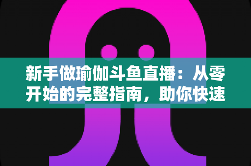 新手做瑜伽斗鱼直播：从零开始的完整指南，助你快速打造人气瑜伽直播间