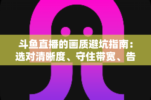 斗鱼直播的画质避坑指南：选对清晰度、守住带宽、告别糊屏花屏的实用手册