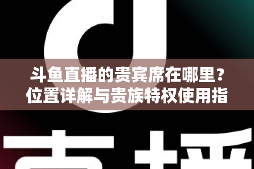 斗鱼直播的贵宾席在哪里？位置详解与贵族特权使用指南