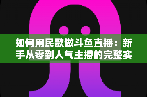 如何用民歌做斗鱼直播:新手从零到人气主播的完整实战指南 如何用民歌做斗鱼直播:新手从零到人气主播的完整实战指南